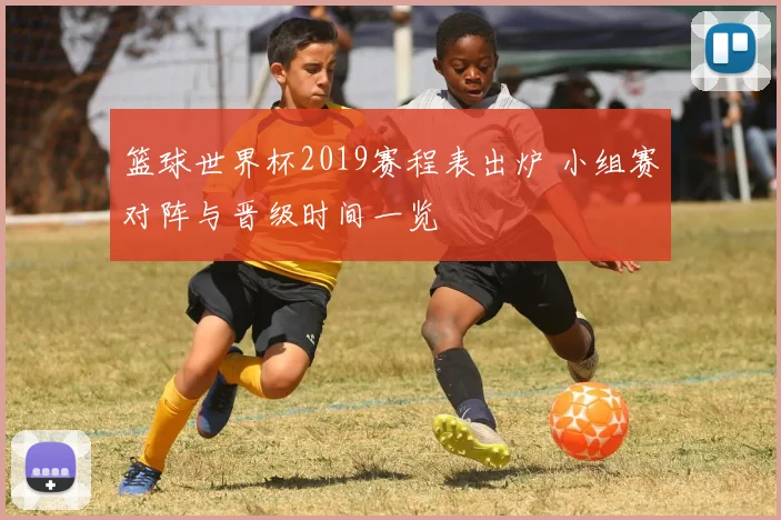 篮球世界杯2019赛程表出炉 小组赛对阵与晋级时间一览