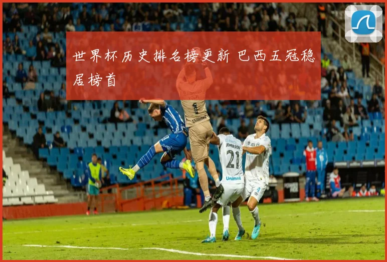 世界杯历史排名榜更新 巴西五冠稳居榜首