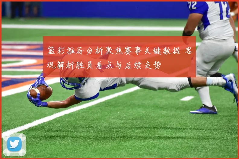 篮彩推荐分析聚焦赛事关键数据 客观解析胜负看点与后续走势