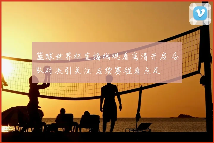 篮球世界杯直播线观看高清开启 各队对决引关注 后续赛程看点足