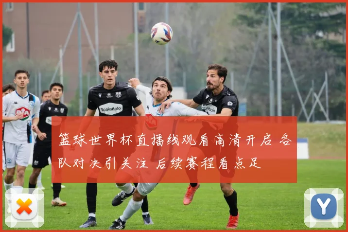 篮球世界杯直播线观看高清开启 各队对决引关注 后续赛程看点足