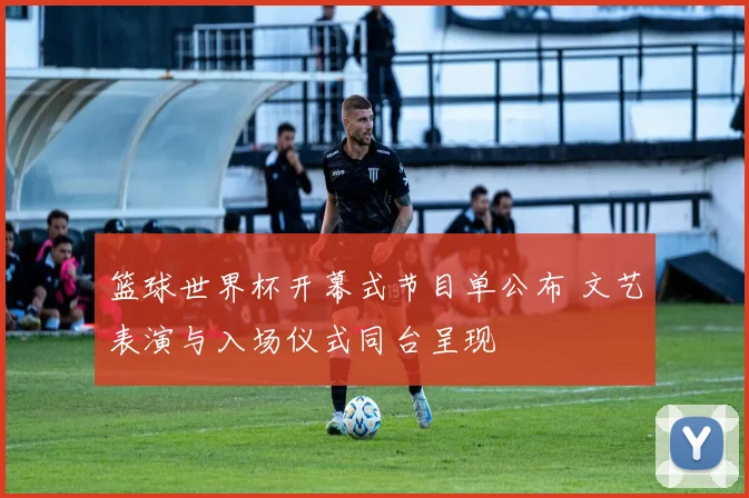 篮球世界杯开幕式节目单公布 文艺表演与入场仪式同台呈现