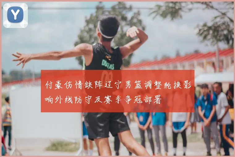 付豪伤情缺阵辽宁男篮调整轮换影响外线防守及赛季争冠部署