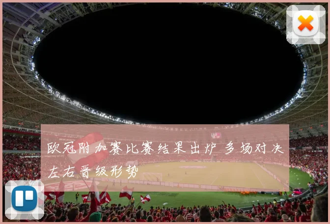 欧冠附加赛比赛结果出炉 多场对决左右晋级形势