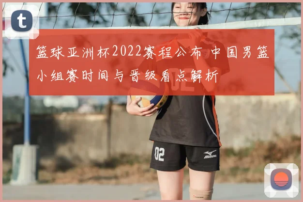 篮球亚洲杯2022赛程公布 中国男篮小组赛时间与晋级看点解析