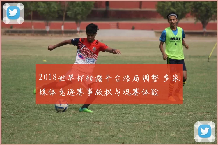 2018世界杯转播平台格局调整 多家媒体竞逐赛事版权与观赛体验