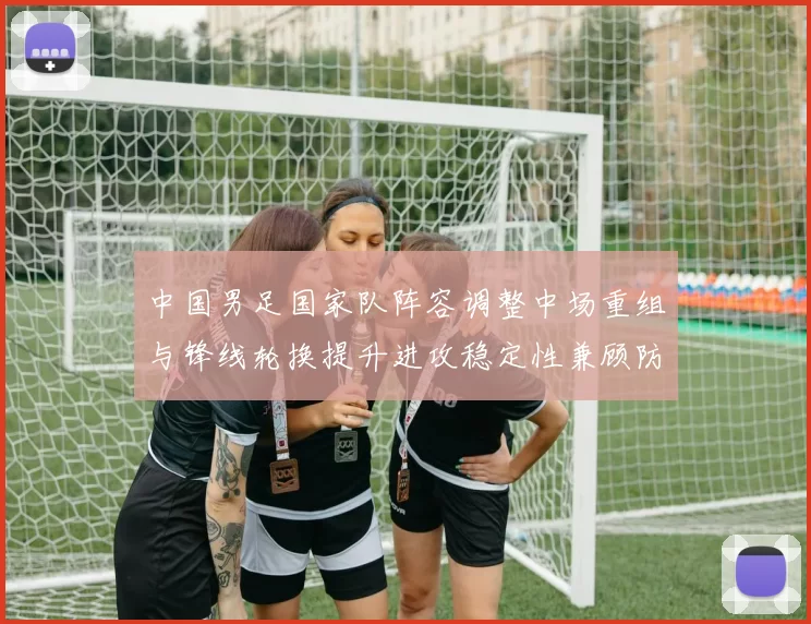 中国男足国家队阵容调整中场重组与锋线轮换提升进攻稳定性兼顾防守