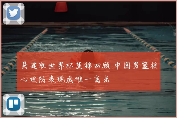 易建联世界杯集锦回顾 中国男篮核心攻防表现成唯一高光