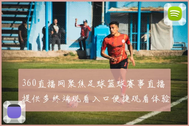 360直播网聚焦足球篮球赛事直播 提供多终端观看入口便捷观看体验