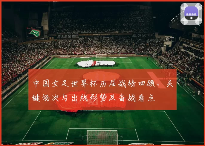 中国女足世界杯历届战绩回顾、关键场次与出线形势及备战看点
