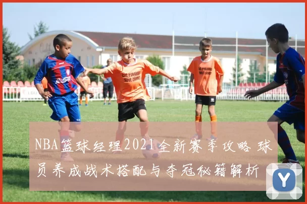 NBA篮球经理2021全新赛季攻略 球员养成战术搭配与夺冠秘籍解析