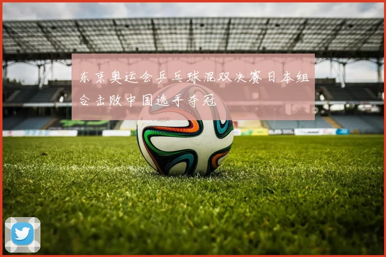 东京奥运会乒乓球混双决赛日本组合击败中国选手夺冠