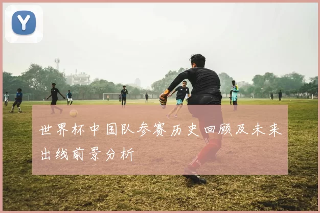 世界杯中国队参赛历史回顾及未来出线前景分析