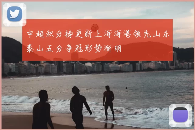 中超积分榜更新上海海港领先山东泰山五分争冠形势渐明