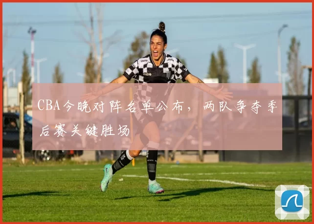 CBA今晚对阵名单公布，两队争夺季后赛关键胜场