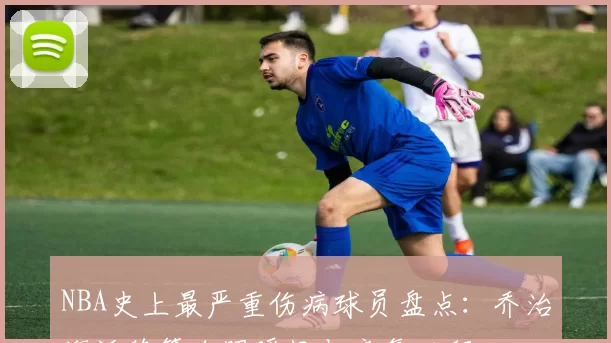 NBA史上最严重伤病球员盘点:乔治海沃德等血腥瞬间与康复历程