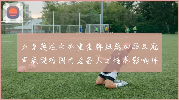 东京奥运会举重金牌归属回顾及冠军表现对国内后备人才培养影响评估