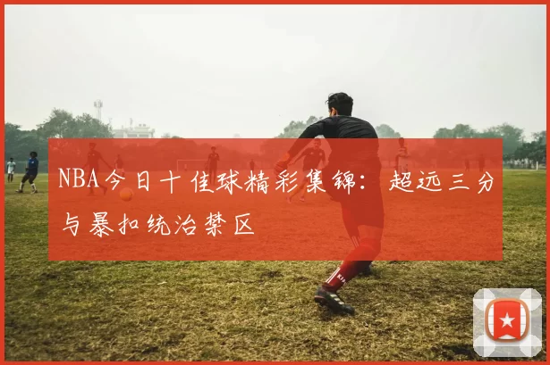 NBA今日十佳球精彩集锦:超远三分与暴扣统治禁区