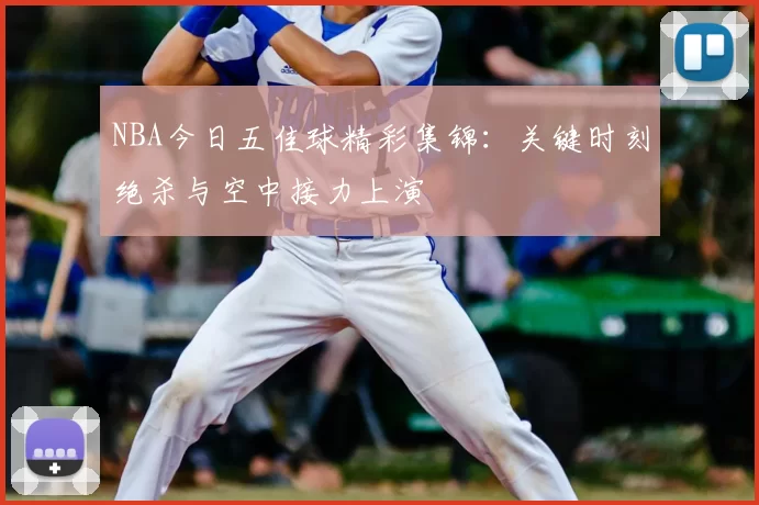 NBA今日五佳球精彩集锦:关键时刻绝杀与空中接力上演