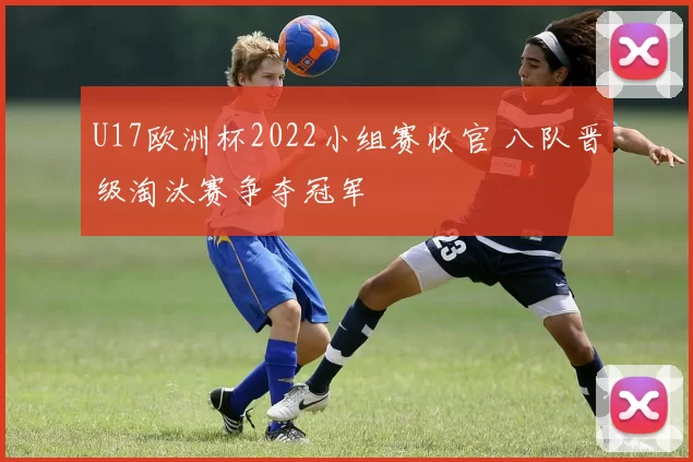 U17欧洲杯2022小组赛收官 八队晋级淘汰赛争夺冠军