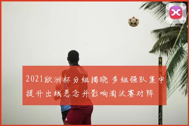 2021欧洲杯分组揭晓 多组强队集中提升出线悬念并影响淘汰赛对阵