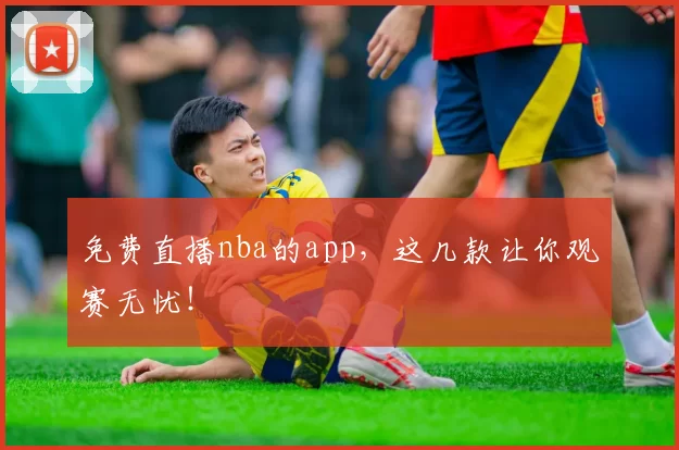 免费直播nba的app，这几款让你观赛无忧！