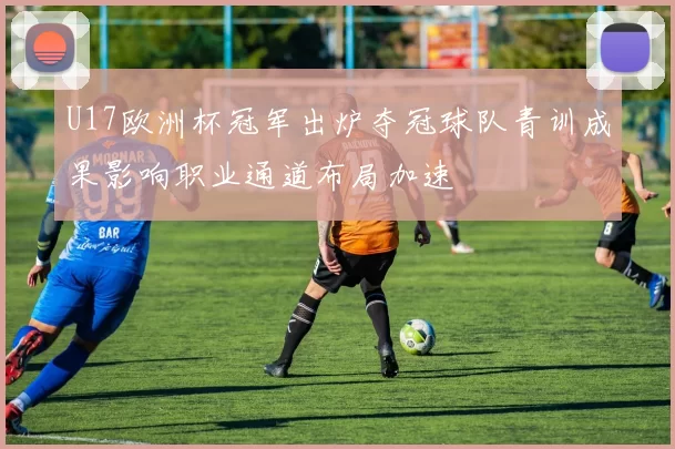 U17欧洲杯冠军出炉夺冠球队青训成果影响职业通道布局加速
