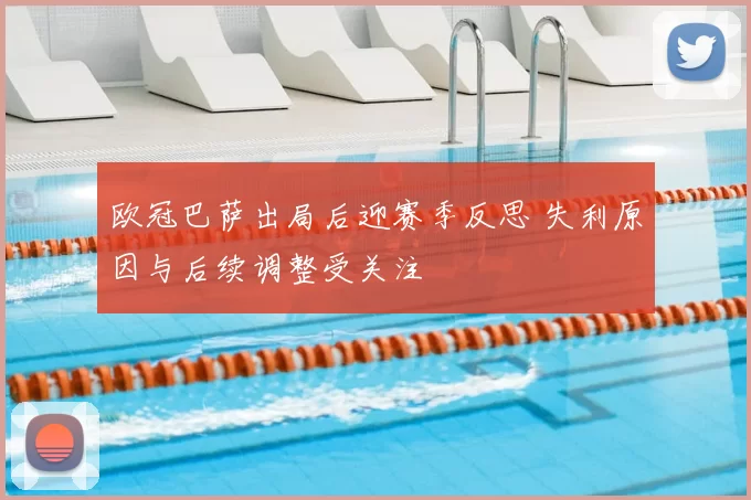 欧冠巴萨出局后迎赛季反思 失利原因与后续调整受关注