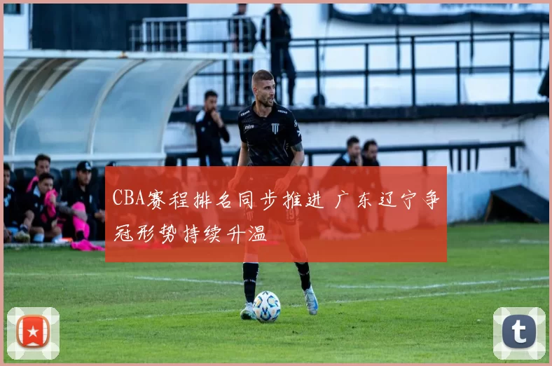 CBA赛程排名同步推进 广东辽宁争冠形势持续升温