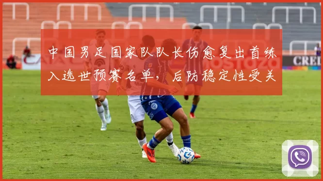 中国男足国家队队长伤愈复出首练入选世预赛名单,后防稳定性受关注