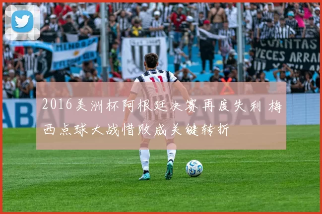 2016美洲杯阿根廷决赛再度失利 梅西点球大战惜败成关键转折