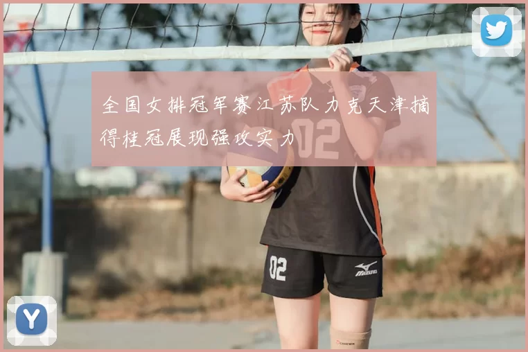 全国女排冠军赛江苏队力克天津摘得桂冠展现强攻实力