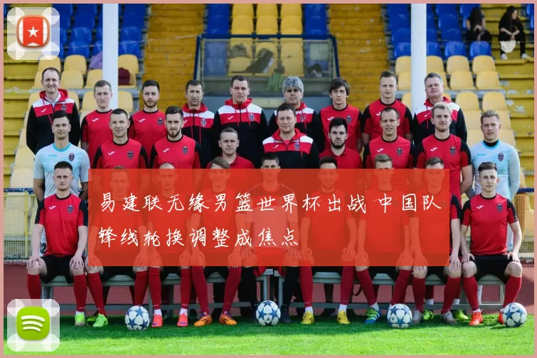 易建联无缘男篮世界杯出战 中国队锋线轮换调整成焦点