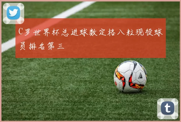 C罗世界杯总进球数定格八粒现役球员排名第三