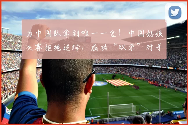 为中国队拿到唯一一金！中国姑娘决赛拒绝逆转，成功“双杀”对手