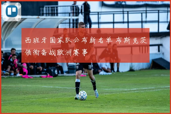 西班牙国家队公布新名单 布斯克茨领衔备战欧洲赛事