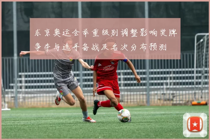 东京奥运会举重级别调整影响奖牌争夺与选手备战及名次分布预测