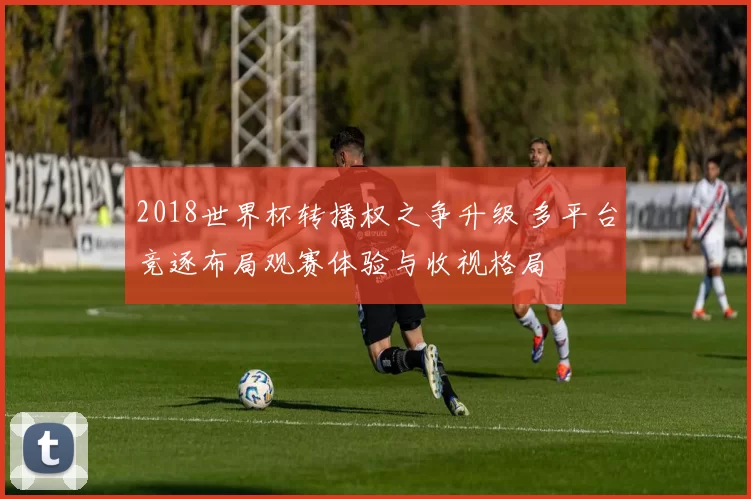 2018世界杯转播权之争升级 多平台竞逐布局观赛体验与收视格局