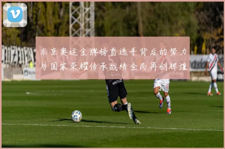 东京奥运金牌榜首选手背后的努力与国家荣耀传承战绩全民再创辉煌