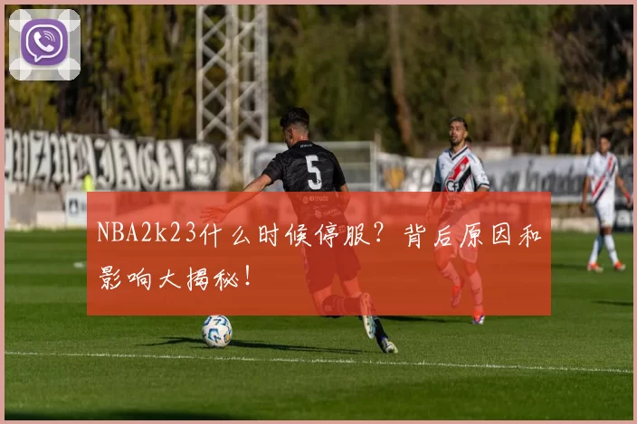 NBA2k23什么时候停服？背后原因和影响大揭秘！