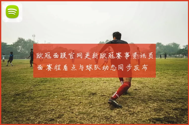 欧冠面膜官网更新欧冠赛事资讯页面 赛程看点与球队动态同步发布