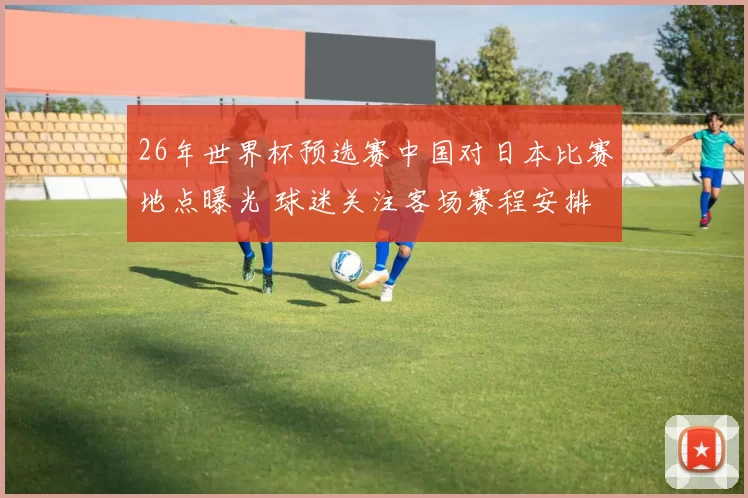 26年世界杯预选赛中国对日本比赛地点曝光 球迷关注客场赛程安排