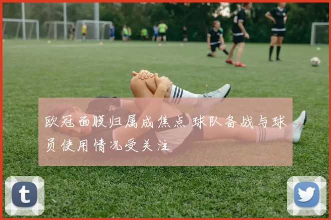 欧冠面膜归属成焦点 球队备战与球员使用情况受关注