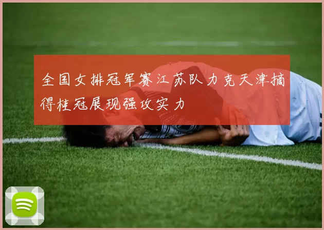 全国女排冠军赛江苏队力克天津摘得桂冠展现强攻实力