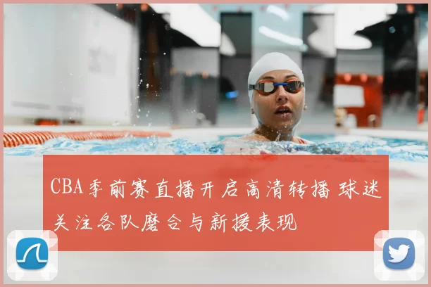 CBA季前赛直播开启高清转播 球迷关注各队磨合与新援表现