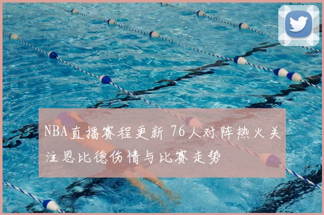 NBA直播赛程更新 76人对阵热火关注恩比德伤情与比赛走势