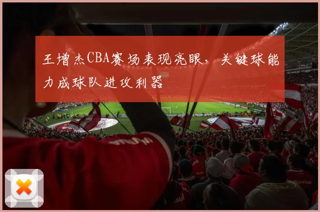 王增杰CBA赛场表现亮眼，关键球能力成球队进攻利器