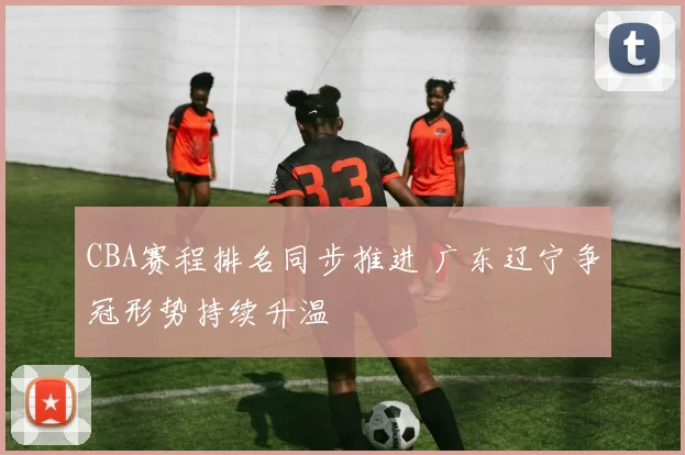 CBA赛程排名同步推进 广东辽宁争冠形势持续升温