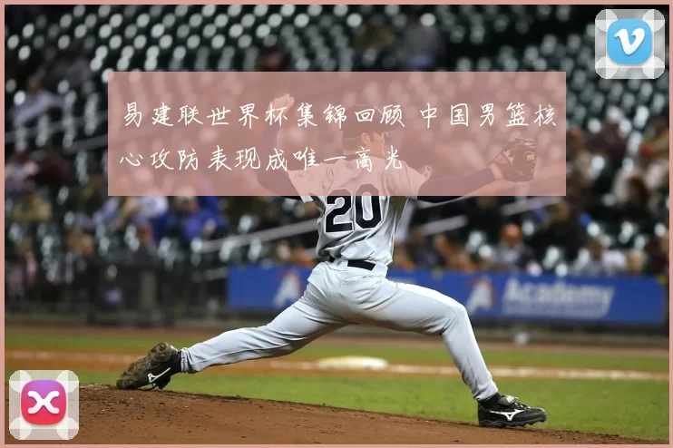 易建联世界杯集锦回顾 中国男篮核心攻防表现成唯一高光