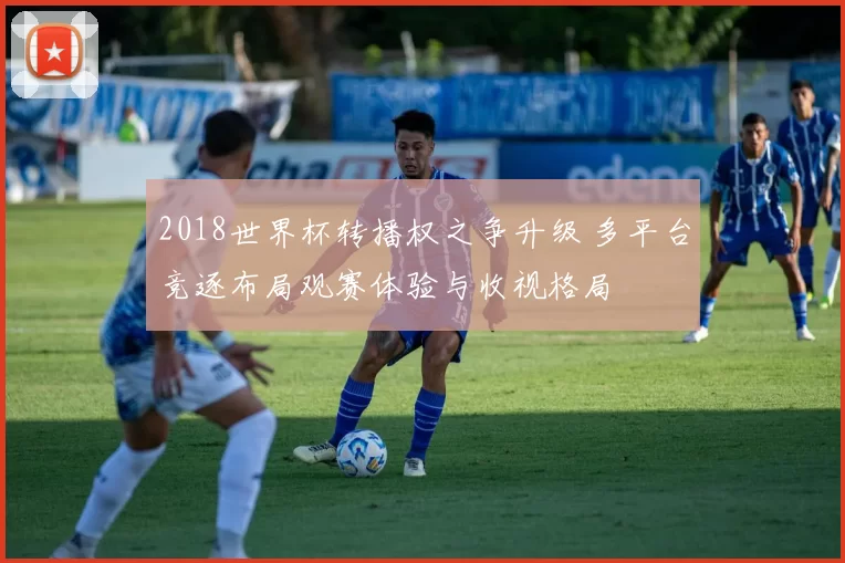 2018世界杯转播权之争升级 多平台竞逐布局观赛体验与收视格局